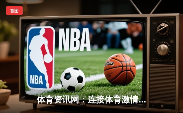 体育资讯网：连接体育激情与NG28.666娱乐体验的深度平台