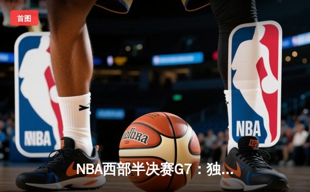 NBA西部半决赛G7：独行侠险胜雷霆晋级，东契奇绝杀三分定乾坤