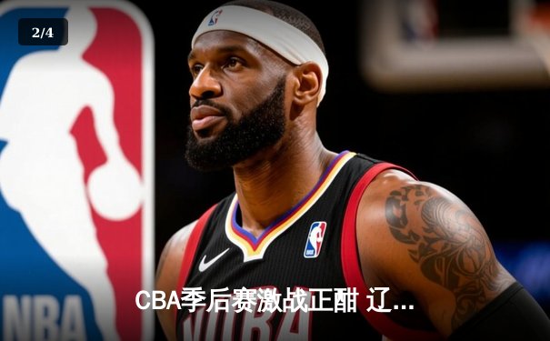 CBA季后赛激战正酣 辽宁本钢加时险胜广东宏远总分2-1领先 - 2