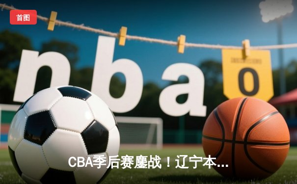 CBA季后赛鏖战！辽宁本钢加时逆转广东宏远，赵继伟砍30+12主宰关键球