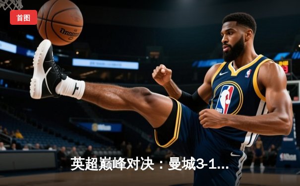 英超巅峰对决：曼城3-1逆转曼联，哈兰德双响锁定胜局